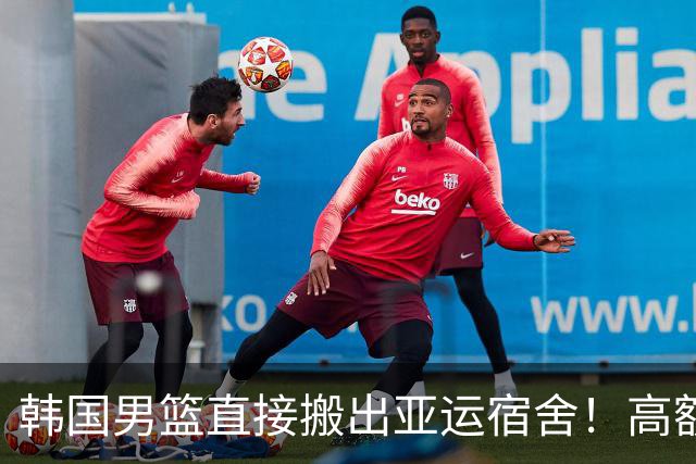 韩国男篮直接搬出亚运宿舍！高额住宿费曝光，中国男篮会搬吗？